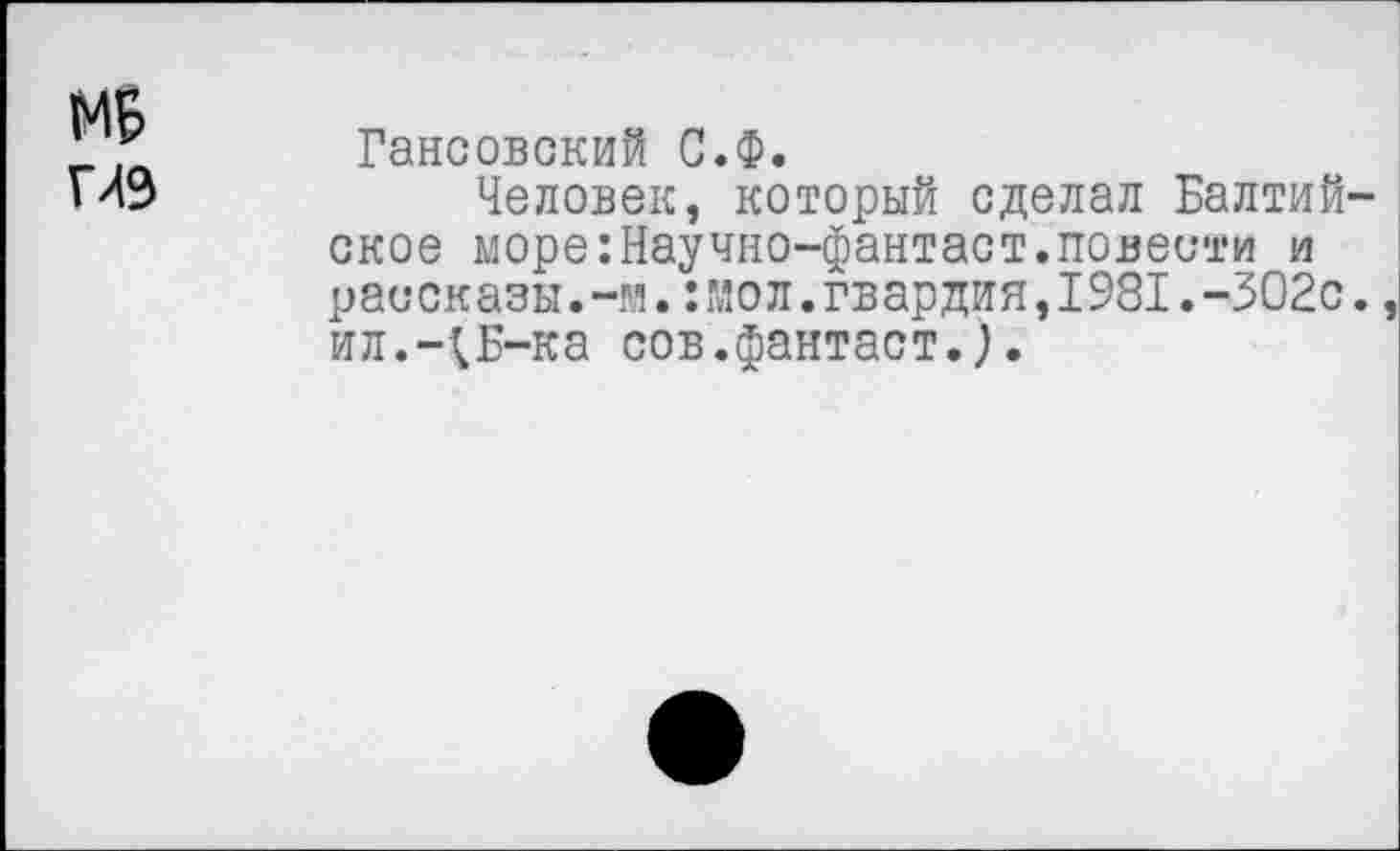 ﻿МБ глэ
Гансовский С.Ф.
Человек, который сделал Балтий ское море:Научно-фантаст.повести и рассказы.-м.:мол.гвардия,1981.-302с ил.-;ь-ка сов.фантаст.).